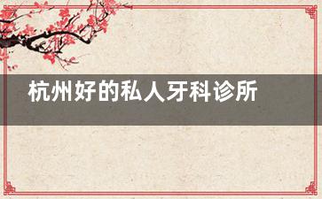 杭州好的私人牙科诊所推荐！雅莱/优诺博士等宝藏机构，种植牙3980起隐形矫正1.58w起，环境私密不排队