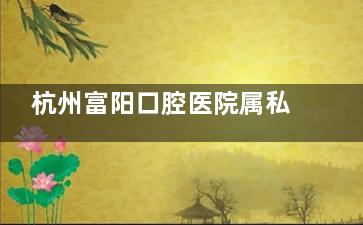 杭州富阳口腔医院属私立？没错！隶属杭牙集团，2家分店服务富阳，种植牙1780起/矫正8k起~