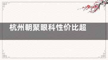 杭州朝聚眼科性价比超高，技术可靠+贴心服务助力近视患者重获清晰