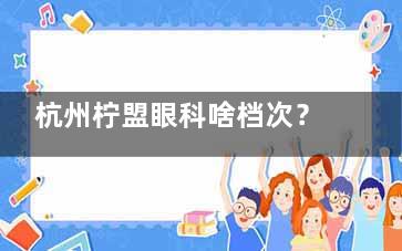 杭州柠盟眼科啥档次？口碑认证中高端！医生团队强（沈晔/杜新华领衔）、价格中等偏上、个性化矫治出圈​