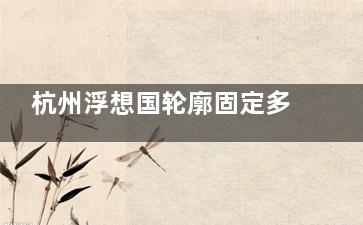 杭州浮想国轮廓固定多少钱？参考价2万元起跳，高端玻尿酸支撑抗衰，蒋铮铮团队审美好，打造自然年轻脸不翻车