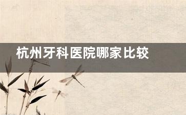 杭州牙科医院哪家比较好？团圆/修元/杭牙/未来/科瓦等五家热门口腔对比，各院优势速递~