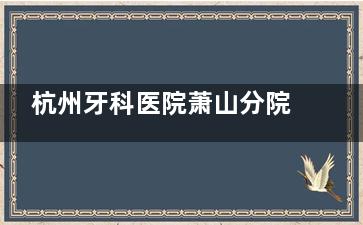 杭州牙科医院萧山分院测评:正规资质+地址+预约方式+详细介绍是否靠谱