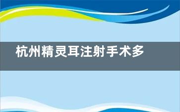 杭州精灵耳注射手术多少钱：医院选择/方式选择/注射材料等多方面解析与价格参考