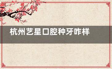 杭州艺星口腔种牙咋样？李伟/李晖种牙经验足，价格1600起/可做高难度种植