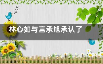 林心如与言承旭承认了恋爱关系