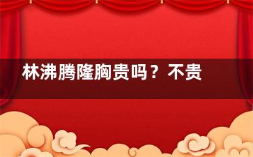林沸腾隆胸贵吗？不贵！医生丰胸手术价格表：曼托假体5万元起/复合隆胸8万元起/隆胸修复12万元起！