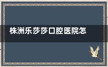 株洲乐莎莎口腔医院怎么样？3大亮点解析：直营连锁口碑好，种牙矫正性价比高！