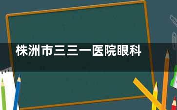 株洲市三三一医院眼科收费标准公布，含近视矫正/白内障/斜视/青光眼等费用！