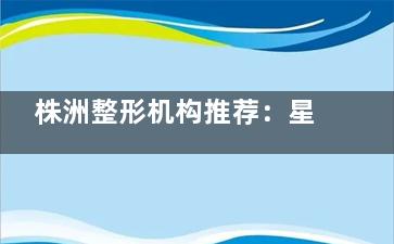 株洲整形机构推荐：星薇美/衡阳晶肤/河西华美做整形好又棒