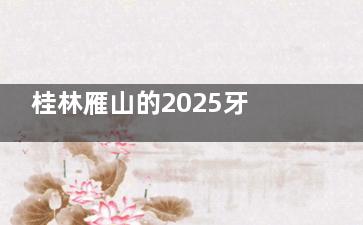 桂林雁山的2025牙科医院收费价格表新出：种植牙、牙齿矫正、补牙修牙、根管治疗、儿牙收费全公开