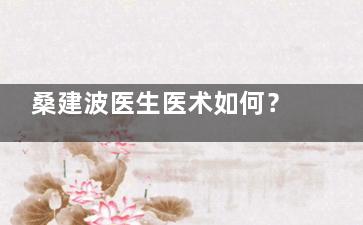 桑建波医生医术如何？现在在上海联合丽格坐诊，其脂肪填充技术口碑相当不错