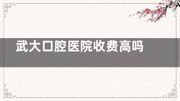 武大口腔医院收费高吗？不高！查看武大口腔医院种植牙/牙齿矫正/补牙等项目价格属于正规收费标准