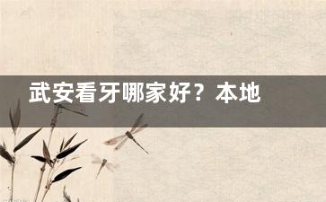 武安看牙哪家好？本地网友亲测的5家牙科口碑榜来了！