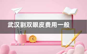 武汉割双眼皮费用一般多少？2025年价格明细+避坑指南来啦！费用报价基本在3000元起！