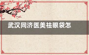 武汉同济医美祛眼袋怎么样？亲测分享祛眼袋成效/医生技术/价格透明度/术后反馈等防坑指南！