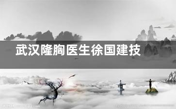 武汉隆胸医生徐国建技术如何？十年专注胸部整形，真人术后半年跟踪反馈！