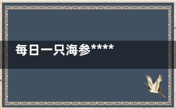 每日一只海参******好(每天吃一根海参的***)