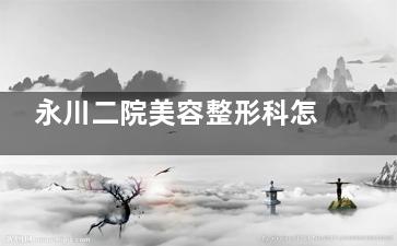 永川二院美容整形科怎么预约？挂号流程、医生推荐和项目价格一次说清楚！