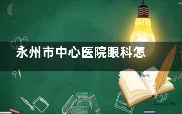 永州市中心医院眼科怎么挂号，可通过电话预约/网上预约/到院预约等方式挂号！