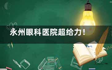 永州眼科医院超给力！近视矫正、眼底病治疗技术硬，患者满意度高