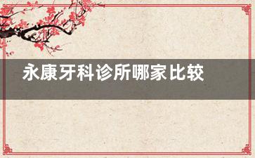 永康牙科诊所哪家比较好？实力对比后推荐康美诺口腔/浙爱口腔/光大口腔等10家高人气机构