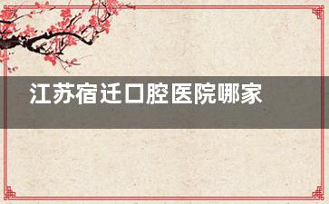 江苏宿迁口腔医院哪家好？本地市民推荐五家性价比高的牙科，有金伯利/众迪口腔等