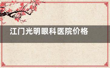 江门光明眼科医院价格表：激光手术8800元起，透明收费让您放心就医