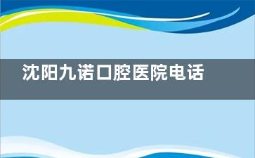 沈阳九诺口腔医院电话号码及地址大公开！再带你了解医院医生团队、诊疗技术