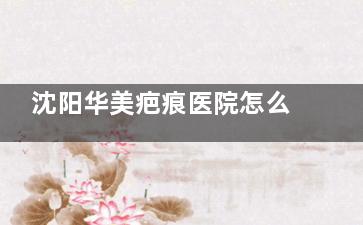 沈阳华美疤痕医院怎么样？正规吗？资质全、技术硬，疤痕修复结果看得见
