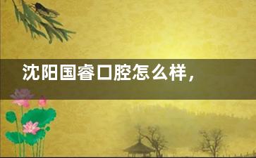 沈阳国睿口腔怎么样，种植牙/牙齿矫正/牙齿修复技术十分出色！