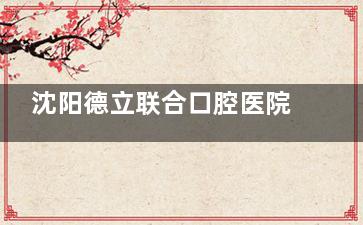 沈阳德立联合口腔医院怎么样？从医院、医生实力、项目特色、口碑评价和价格多方面分析~