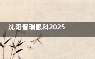 沈阳普瑞眼科2025价格表来袭：近视7800元起、白内障5400元起、青光眼3000元起