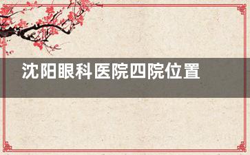 沈阳眼科医院四院位置-沈阳四院眼科地址地铁路线/公交路线-沈阳四院眼科价格表