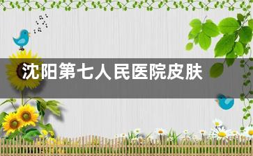 沈阳第七人民医院皮肤科医生排名出炉！口碑医师盘点，挂号不再纠结！