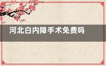 河北白内障手术免费吗？2025河北白内障免费手术新政策全新解读速览~