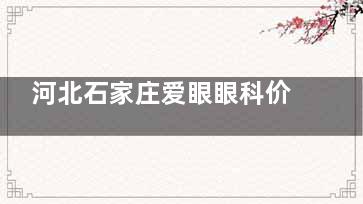 河北石家庄爱眼眼科价目表:全飞秒近视手术12800元起,ICL晶体植入术29800元起!