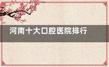 河南十大口腔医院排行榜：揭秘十家口腔机构擅长项目及技术优势
