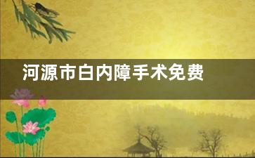 河源市白内障手术免费政策在线解读:适合人群,申请流程,手术过程均有介绍!