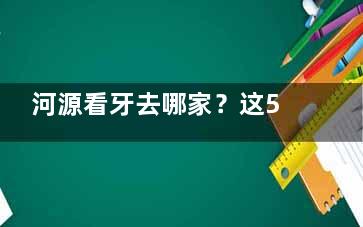 河源看牙去哪家？这5家牙科口碑好人气高，价格透明又实惠，当地人强推！