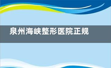 泉州海峡整形医院正规吗？资质、医生、口碑全解析，看完再决定！