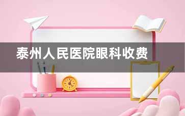 泰州人民医院眼科收费价格表，含近视/白内障/视网膜脱落/青光眼/干眼症治疗价格！