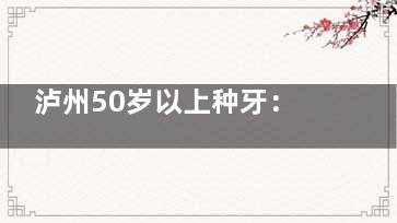 泸州50岁以上种牙：叠加集采再省2000元（附申请流程）