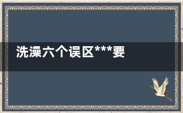 洗澡六个误区***要命,洗澡有什么注意事项