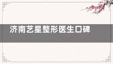 济南艺星整形医生口碑榜单：杨季涛鼻整形、杜娟自然微整、齐红艳抗衰个性化定制方案~