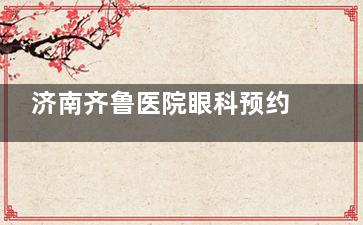 济南齐鲁医院眼科预约挂号：微信预约/官网预约/电话预约/线下预约方式