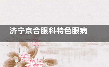 济宁京合眼科特色眼病项目公开，近视眼/白内障/角膜塑形镜都有特点别错过！