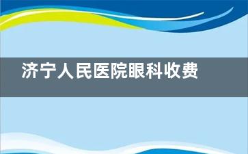济宁人民医院眼科收费价格表查看，近视矫正9800起/白内障6000起/青光眼2400起！