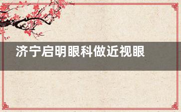 济宁启明眼科做近视眼手术特点分享，飞秒和半飞秒都有实力收费不贵别错过！