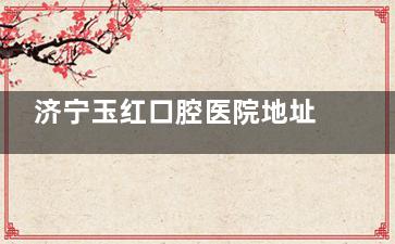 济宁玉红口腔医院地址在哪？任城区/邹城市5家门诊地址、乘车路线、营业时间都有